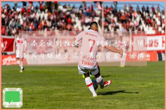 李添荣受到推搡，首钢副总为何限制其与球迷交流？男子背后身份揭秘，官宣真相
