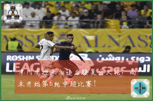 津门虎迎来久违后腰复出大礼，尚未开始第6轮中超比赛！