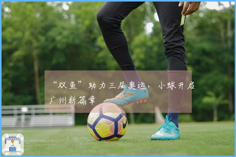 “双鱼”助力三届奥运，小球开启广州新篇章