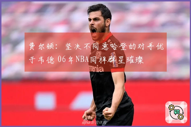 费尔顿：坚决不同意哈登的对手优于韦德 06年NBA同样群星璀璨