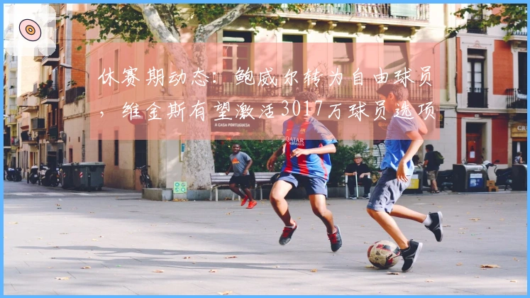 休赛期动态：鲍威尔转为自由球员，维金斯有望激活3017万球员选项