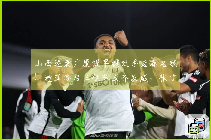 山西逆袭广厦提早锁定季后赛名额！迪亚洛与三位队友齐发威，张宁状态依旧低迷！