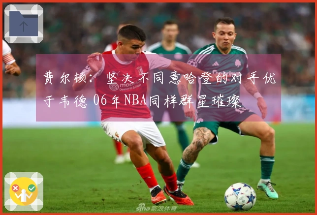 费尔顿：坚决不同意哈登的对手优于韦德 06年NBA同样群星璀璨