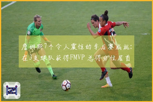 詹姆斯7个令人震惊的季后赛成就：在3支球队获得FMVP 总得分位居首位