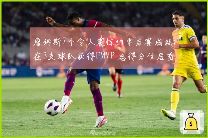 詹姆斯7个令人震惊的季后赛成就：在3支球队获得FMVP 总得分位居首位