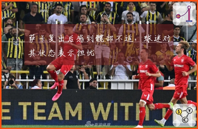 萨卡复出后感到髋部不适，球迷对其状态表示担忧
