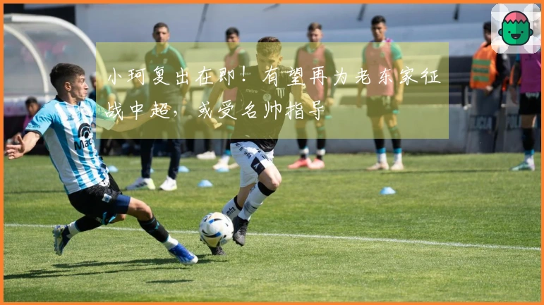 小珂复出在即！有望再为老东家征战中超，或受名帅指导