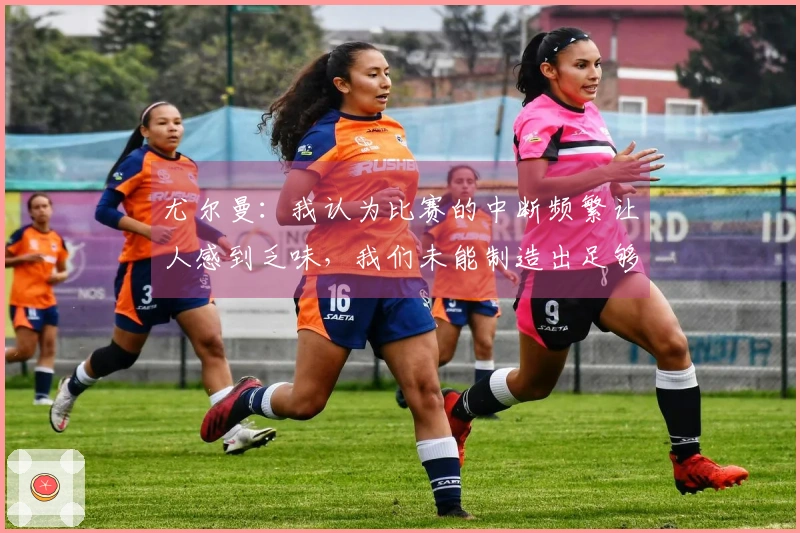 尤尔曼：我认为比赛的中断频繁让人感到乏味，我们未能制造出足够的机会。