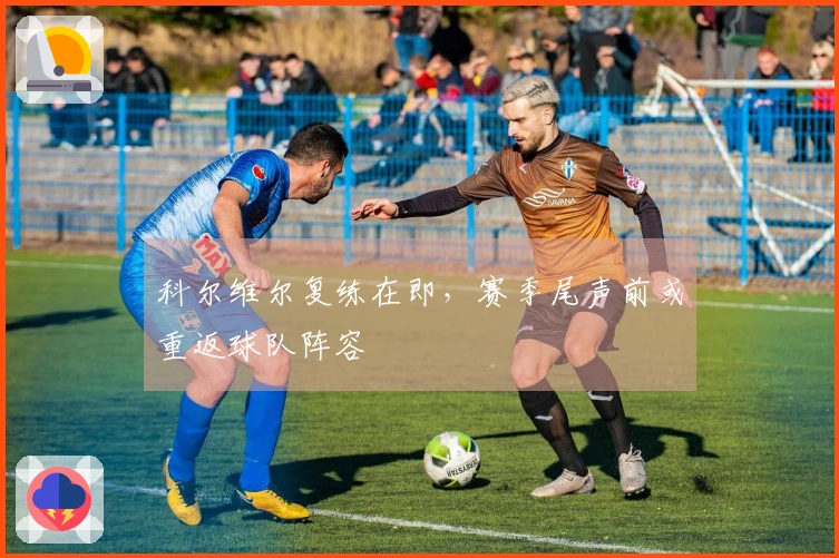 科尔维尔复练在即，赛季尾声前或重返球队阵容
