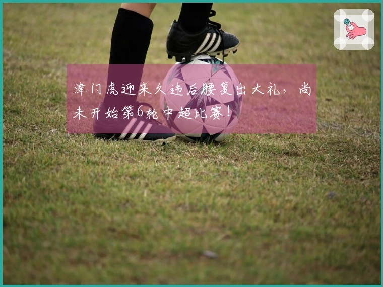 津门虎迎来久违后腰复出大礼，尚未开始第6轮中超比赛！